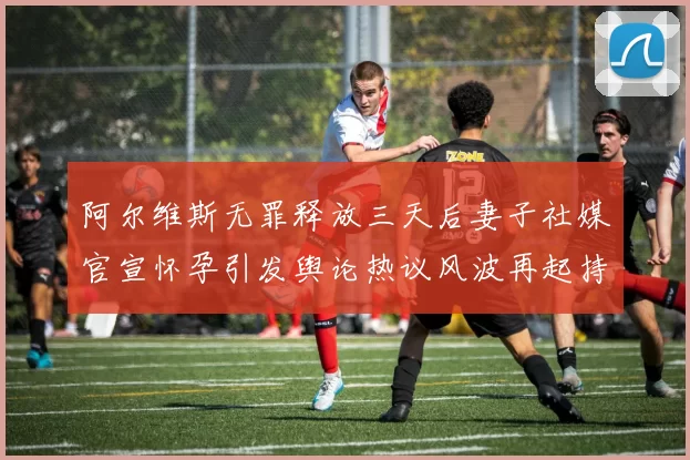 阿尔维斯无罪释放三天后妻子社媒官宣怀孕引发舆论热议风波再起持续